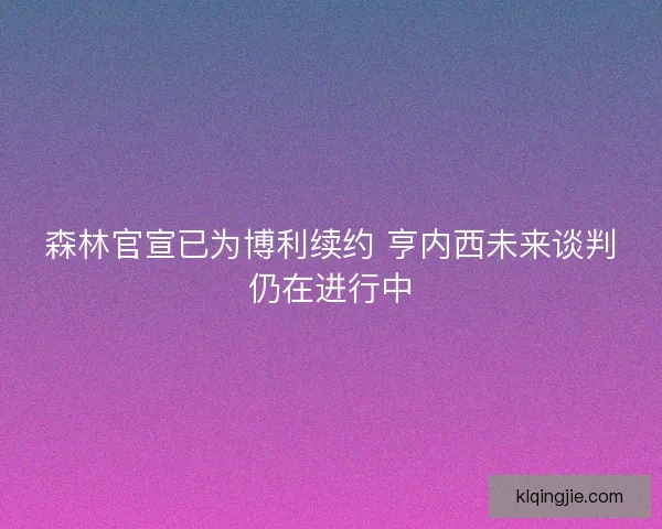 森林官宣已为博利续约 亨内西未来谈判仍在进行中