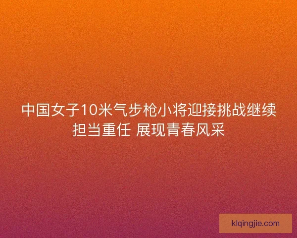 中国女子10米气步枪小将迎接挑战继续担当重任 展现青春风采