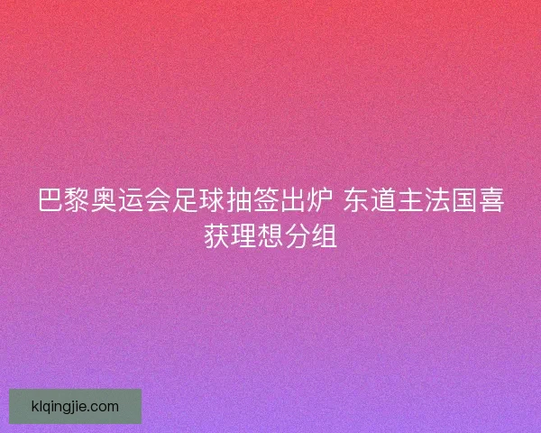 巴黎奥运会足球抽签出炉 东道主法国喜获理想分组