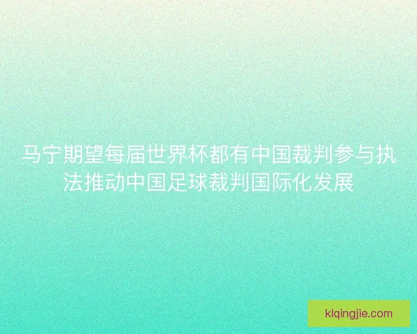 马宁期望每届世界杯都有中国裁判参与执法推动中国足球裁判国际化发展
